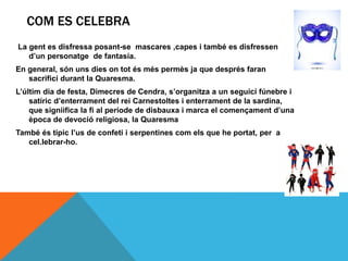 COM ES CELEBRA
La gent es disfressa posant-se mascares ,capes i també es disfressen
d’un personatge de fantasía.
En general, són uns dies on tot és més permès ja que després faran
sacrifici durant la Quaresma.
L’últim dia de festa, Dimecres de Cendra, s’organitza a un seguici fúnebre i
satíric d’enterrament del rei Carnestoltes i enterrament de la sardina,
que signiifica la fi al període de disbauxa i marca el començament d’una
època de devoció religiosa, la Quaresma
També és típic l’us de confeti i serpentines com els que he portat, per a
cel.lebrar-ho.
 