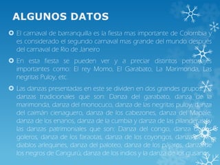  El carnaval de barranquilla es la fiesta mas importante de Colombia y
es considerado el segundo carnaval mas grande del mundo después
del carnaval de Rio de Janeiro
 En esta fiesta se pueden ver y a preciar distintos personajes
importantes como: El rey Momo, El Garabato, La Marimonda, Las
negritas Puloy, etc.
 Las danzas presentadas en este se dividen en dos grandes grupos: las
danzas tradicionales que son: Danza del garabato, danza de la
marimonda, danza del monocuco, danza de las negritas puloy, danza
del caimán cienaguero, danza de los cabezones, danza del Mapale,
danza de los enanos, danza de la cumbia y danza de las pilanderas; y
las danzas patrimoniales que son: Danza del congo, danza de los
goleros, danza de los faraotas, danza de los coyongos, danza de los
diablos arlequines, danza del paloteo, danza de los pájaros, danza de
los negros de Cangurú, danza de los indios y la danza de los gusanos.
 
