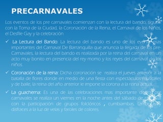 Los eventos de los pre carnavales comienzan con la lectura del bando, siguen
con la Toma de la Ciudad, la Coronación de la Reina, el Carnaval de los Niños,
el Desfile Gay y la celebración
 La Lectura del Bando: La lectura del bando es uno de los evento mas
importantes del Carnaval De Barranquilla que anuncia la llegada de los pre-
Carnavales, la lectura del bando es realizada por la reina del carnaval en un
acto muy bonito en presencia del rey momo y los reyes del carnaval de los
niños.
 Coronación de la reina: Dicha coronación se realiza el jueves anterior a la
batalla de flores donde en medio de una fiesta con espectáculos musicales
y de baile, la reina del año anterior le impone la corona a la reina actual.
 La guacherna: Es una de las celebraciones mas importante de los pre
carnavales se realiza un viernes en la noche antes del sábado de carnaval
con la participación de grupos folclóricos , cumbiambas, tamboras y
disfraces a la luz de velas y faroles de colores.
 