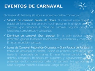 El carnaval de barranquilla sigue el siguiente orden cronológico:
 Sábado de carnaval: Batalla de Flores. El carnaval empieza con la
batalla de flores, su acto central y mas importante. Es un gran desfile de
carrozas, que encabeza la reina del carnaval, seguida de grupos
folclóricos, cumbiambas y comparsas.
 Domingo de carnaval: Gran parada. En la gran parada solo se
presentan grupos folclóricos tradicionales, cumbiambas y comparsas.
En esta no desfilan carrozas.
 Lunes de Carnaval: Festival de Orquestas y Gran Parada de Fantasía. El
festival de orquestas se celebra desde las primeras horas de la tarde
hasta la madrugada del martes. En este Festival participan en las
distintas categorías musicales las orquestas y agrupaciones que se
presentan en los numerosos bailes del carnaval. Los ganadores en
cada categoría reciben el codiciado Congo de Oro.
 