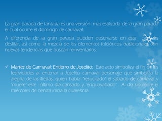 La gran parada de fantasía es una versión mas estilizada de la gran parada
el cual ocurre el domingo de carnaval.
A diferencia de la gran parada pueden observarse en esta carrozas
desfilar, así como la mezcla de los elementos folclóricos tradicionales con
nuevas tendencias que buscan reinventarlos.
 Martes de Carnaval: Entierro de Joselito: Este acto simboliza el fin de las
festividades al enterrar a Joselito carnaval personaje que simboliza la
alegría de las fiestas, quien había "resucitado" el sábado de carnaval y
"muere" este último día cansado y "enguayabado" . Al día siguiente el
miércoles de ceniza inicia la cuaresma.
 