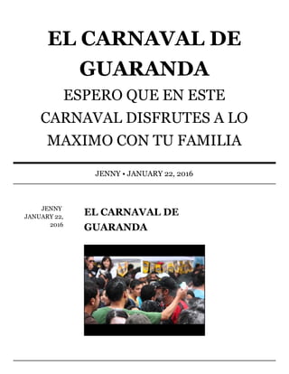 JENNY	
JANUARY	22,
2016
EL	CARNAVAL	DE
GUARANDA
EL	CARNAVAL	DE
GUARANDA
ESPERO	QUE	EN	ESTE
CARNAVAL	DISFRUTES	A	LO
MAXIMO	CON	TU	FAMILIA
JENNY	•	JANUARY	22,	2016
 