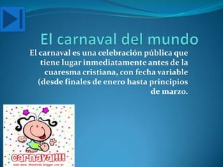 El carnaval es una celebración pública que
   tiene lugar inmediatamente antes de la
    cuaresma cristiana, con fecha variable
  (desde finales de enero hasta principios
                                de marzo.
 