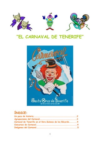 “EL CARNAVAL DE TENERIFE”




ÍNDICE:
Un poco de historia………………………………………………………………………………...2
Agrupaciones del Carnaval……………………………………………….………………….…3
Carnaval de Tenerife en el libro Guiness de los Récords………..….4
Concursos de Carnaval……………………………………………………………….………….…4
Imágenes del Carnaval……………………………………………………………….………....5


                                  1
 