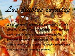 Los diablos cojuelos
• Es el personaje central del carnaval y el más
famoso, el cual lleva un colorido traje con una
capa, que lo cubren espejitos, cascabeles,
cintas y cencerros ridiculizando con ello a los
señores medievales y lleva su rostro cubierto con
una máscara de grandes cuernos.
 