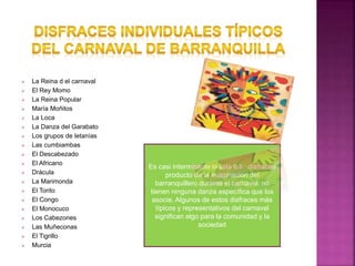  La Reina d el carnaval
 El Rey Momo
 La Reina Popular
 María Moñitos
 La Loca
 La Danza del Garabato
 Los grupos de letanías
 Las cumbiambas
 El Descabezado
 El Africano
 Drácula
 La Marimonda
 El Torito
 El Congo
 El Monocuco
 Los Cabezones
 Las Muñeconas
 El Tigrillo
 Murcia
Es casi interminable la lista los disfraces
producto de la imaginación del
barranquillero durante el carnaval. no
tienen ninguna danza específica que los
asocie. Algunos de estos disfraces más
típicos y representativos del carnaval
significan algo para la comunidad y la
sociedad
 