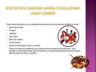 Todos estos productos no son utilizados correctamente y se presentan problemas como:
 Ardor de los ojos
 Picazón
 alergias
 Ojos rojos
 Dolor de cabeza
 alucinaciones
 disminución del dolor físico y mental.
Estos son algunos problemas que puede ocasionar todos estos productos pero
también no se puede olvidar que el trasnocho y sustancias psicoactivas tienen efectos
dañinos para los niños y adultos .
 