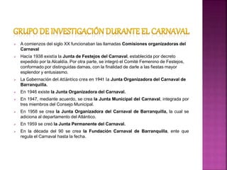  A comienzos del siglo XX funcionaban las llamadas Comisiones organizadoras del
Carnaval
 Hacía 1938 existía la Junta de Festejos del Carnaval, establecida por decreto
expedido por la Alcaldía. Por otra parte, se integró el Comité Femenino de Festejos,
conformado por distinguidas damas, con la finalidad de darle a las fiestas mayor
esplendor y entusiasmo.
 La Gobernación del Atlántico crea en 1941 la Junta Organizadora del Carnaval de
Barranquilla.
 En 1946 existe la Junta Organizadora del Carnaval.
 En 1947, mediante acuerdo, se crea la Junta Municipal del Carnaval, integrada por
tres miembros del Consejo Municipal.
 En 1958 se crea la Junta Organizadora del Carnaval de Barranquilla, la cual se
adiciona al departamento del Atlántico.
 En 1959 se creó la Junta Permanente del Carnaval.
 En la década del 90 se crea la Fundación Carnaval de Barranquilla, ente que
regula el Carnaval hasta la fecha.
 