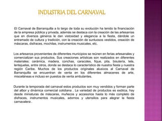 El Carnaval de Barranquilla a lo largo de toda su evolución ha tenido la financiación
de la empresa pública y privada, además se destaca con la creación de las artesanías
que en diversos géneros le dan vistosidad y elegancia a la fiesta, dándole un
entramado de cultura y tradición, con la creación de suntuosos vestidos, creación de
máscaras, disfraces, mochilas, instrumentos musicales, etc.
Los artesanos provenientes de diferentes municipios se reúnen en ferias artesanales y
comercializan sus productos. Sus creaciones artísticas son realizados en diferentes
materiales: cerámica, madera, conchas, caracoles, fique, pita, bisutería, tela,
lentejuelas, entre otros, donde se destaca lo característico de nuestra fiesta y nuestra
región Caribe. Muchos de los productos originales alusivos al Carnaval de
Barranquilla se encuentran de venta en los diferentes almacenes de arte,
misceláneas e incluso en puestos de venta ambulantes.
Durante la temporada del carnaval estos productos son muy vendidos y forman parte
del albor y dinámica comercial cotidiana . La variedad de productos es exótica, hay
desde miniaturas de máscaras, muñecos y accesorios hasta lo más completo de
disfraces, instrumentos musicales, adornos y utensilios para alegrar la fiesta
carnavalera .
 