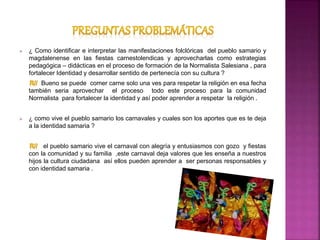  ¿ Como identificar e interpretar las manifestaciones folclóricas del pueblo samario y
magdalenense en las fiestas carnestolendicas y aprovecharlas como estrategias
pedagógica – didácticas en el proceso de formación de la Normalista Salesiana , para
fortalecer Identidad y desarrollar sentido de pertenecía con su cultura ?
Bueno se puede comer carne solo una ves para respetar la religión en esa fecha
también seria aprovechar el proceso todo este proceso para la comunidad
Normalista para fortalecer la identidad y así poder aprender a respetar la religión .
 ¿ como vive el pueblo samario los carnavales y cuales son los aportes que es te deja
a la identidad samaria ?
el pueblo samario vive el carnaval con alegría y entusiasmos con gozo y fiestas
con la comunidad y su familia ,este carnaval deja valores que les enseña a nuestros
hijos la cultura ciudadana así ellos pueden aprender a ser personas responsables y
con identidad samaria .
 