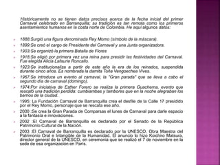 Históricamente no se tienen datos precisos acerca de la fecha inicial del primer
Carnaval celebrado en Barranquilla; su tradición es tan remota como los primeros
asentamientos humanos en la costa norte de Colombia. He aquí algunos datos:
 1888:Surgió una figura denominada Rey Momo (símbolo de la máscara).
 1899:Se creó el cargo de Presidente del Carnaval y una Junta organizadora.
 1903:Se organizó la primera Batalla de Flores
 1918:Se eligió por primera vez una reina para presidir las festividades del Carnaval.
Fue elegida Alicia Lafaurie Roncallo.
 1923:Se institucionaliza a partir de este año la era de los reinados, suspendida
durante cinco años. Es nombrada la damita Toña Vengoechea Vives.
 1967:Se introduce un evento al carnaval, la "Gran parada" que se lleva a cabo el
segundo día de carnaval (domingo).
 1974:Por iniciativa de Esther Forero se realiza la primera Guacherna, evento que
rescató una tradición perdida: cumbiambas y tambores que en la noche alegraban los
barrios de la ciudad.
 1995: La Fundación Carnaval de Barranquilla crea el desfile de la Calle 17 presidido
por el Rey Momo, personaje que se rescata ese año.
 2000 :Se crea la Gran Parada de Comparsas el lunes de Carnaval para darle espacio
a la fantasía e innovaciones.
 2002 :El Carnaval de Barranquilla es declarado por el Senado de la República
Patrimonio Cultural de la Nación.
 2003 :El Carnaval de Barranquilla es declarado por la UNESCO, Obra Maestra del
Patrimonio Oral e Intangible de la Humanidad. El anuncio lo hizo Koichiro Matsura,
director general de la UNESCO, en ceremonia que se realizó el 7 de noviembre en la
sede de esa organización en París.
 