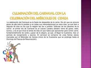 La celebración del Carnaval es la fiesta de despedida de la carne. De ahí que se procura
gozar de ella todo lo posible (y en todas sus interpretaciones) en esos días, ya que iban a
seguirle 40 días en los que la religión les iba a prohibir "disfrutar de los placeres de la
carne". el primer día de Carnaval es el Jueves Lardero (lardero viene de grasa, sebo,
tocino), y es el que inicia la tanda de días en que había que aprovechar para comer carne,
fundamentalmente de cerdo y gozar de la alegría, ya que, al llegar la Cuaresma, trae un
período de recogimiento y ayunos. El carnaval se compone de unas fechas claves
marcadas por el Miércoles de Ceniza (inicio de la Cuaresma que se prolonga hasta el
Domingo de Pascua de Resurrección).
 