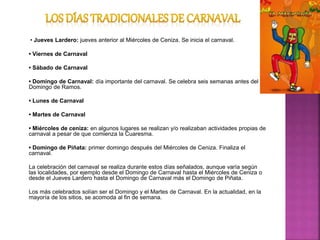 • Jueves Lardero: jueves anterior al Miércoles de Ceniza. Se inicia el carnaval.
• Viernes de Carnaval
• Sábado de Carnaval
• Domingo de Carnaval: día importante del carnaval. Se celebra seis semanas antes del
Domingo de Ramos.
• Lunes de Carnaval
• Martes de Carnaval
• Miércoles de ceniza: en algunos lugares se realizan y/o realizaban actividades propias de
carnaval a pesar de que comienza la Cuaresma.
• Domingo de Piñata: primer domingo después del Miércoles de Ceniza. Finaliza el
carnaval.
La celebración del carnaval se realiza durante estos días señalados, aunque varía según
las localidades, por ejemplo desde el Domingo de Carnaval hasta el Miércoles de Ceniza o
desde el Jueves Lardero hasta el Domingo de Carnaval más el Domingo de Piñata.
Los más celebrados solían ser el Domingo y el Martes de Carnaval. En la actualidad, en la
mayoría de los sitios, se acomoda al fin de semana.
 