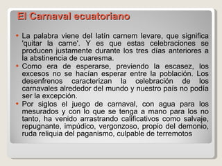     El Carnaval ecuatoriano  La palabra viene del latín carnem levare, que significa 'quitar la carne'. Y es que estas celebraciones se producen justamente durante los tres días anteriores a la abstinencia de cuaresma.  Como era de esperarse, previendo la escasez, los excesos no se hacían esperar entre la población. Los desenfrenos caracterizan la celebración de los carnavales alrededor del mundo y nuestro país no podía ser la excepción.  Por siglos el juego de carnaval, con agua para los mesurados y con lo que se tenga a mano para los no tanto, ha venido arrastrando calificativos como salvaje, repugnante, impúdico, vergonzoso, propio del demonio, ruda reliquia del paganismo, culpable de terremotos 