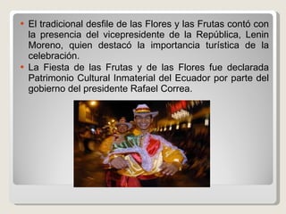 El tradicional desfile de las Flores y las Frutas contó con la presencia del vicepresidente de la República, Lenin Moreno, quien destacó la importancia turística de la celebración. La Fiesta de las Frutas y de las Flores fue declarada Patrimonio Cultural Inmaterial del Ecuador por parte del gobierno del presidente Rafael Correa. 