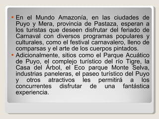 En el Mundo Amazonía, en las ciudades de Puyo y Mera, provincia de Pastaza, esperan a los turistas que deseen disfrutar del feriado de Carnaval con diversos programas populares y culturales, como el festival carnavalero, lleno de comparsas y el arte de los cuerpos pintados.  Adicionalmente, sitios como el Parque Acuático de Puyo, el complejo turístico del río Tigre, la Casa del Árbol, el Eco parque Monte Selva, industrias paneleras, el paseo turístico del Puyo y otros atractivos les permitirá a los concurrentes disfrutar de una fantástica experiencia.  
