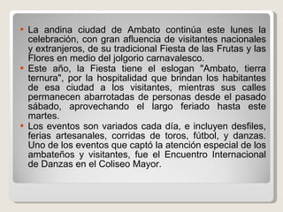 La andina ciudad de Ambato continúa este lunes la celebración, con gran afluencia de visitantes nacionales y extranjeros, de su tradicional Fiesta de las Frutas y las Flores en medio del jolgorio carnavalesco. Este año, la Fiesta tiene el eslogan "Ambato, tierra ternura", por la hospitalidad que brindan los habitantes de esa ciudad a los visitantes, mientras sus calles permanecen abarrotadas de personas desde el pasado sábado, aprovechando el largo feriado hasta este martes. Los eventos son variados cada día, e incluyen desfiles, ferias artesanales, corridas de toros, fútbol, y danzas. Uno de los eventos que captó la atención especial de los ambateños y visitantes, fue el Encuentro Internacional de Danzas en el Coliseo Mayor. 