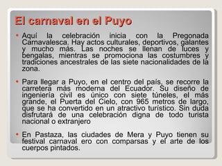 El carnaval en el Puyo Aquí la celebración inicia con la Pregonada Carnavalesca. Hay actos culturales, deportivos, galantes y mucho más. Las noches se llenan de luces y bengalas, mientras se promociona las costumbres y tradiciones ancestrales de las siete nacionalidades de la zona. Para llegar a Puyo, en el centro del país, se recorre la carretera más moderna del Ecuador. Su diseño de ingeniería civil es único con siete túneles, el más grande, el Puerta del Cielo, con 965 metros de largo, que se ha convertido en un atractivo turístico. Sin duda disfrutará de una celebración digna de todo turista nacional o extranjero En Pastaza, las ciudades de Mera y Puyo tienen su festival carnaval ero con comparsas y el arte de los cuerpos pintados. 