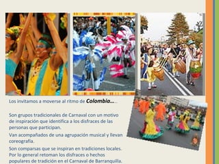 Los invitamos a moverse al ritmo de  Colombia … … Son grupos tradicionales de Carnaval con un motivo de inspiración que identifica a los disfraces de las personas que participan.  Van acompañados de una agrupación musical y llevan coreografía. Son comparsas que se inspiran en tradiciones locales. Por lo general retoman los disfraces o hechos populares de tradición en el Carnaval de Barranquilla.  