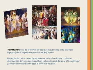 Venezuela   busca de preservar las tradiciones culturales, cada estado se organiza para la llegada de los fiestas del Rey Momo Al compás del calipso miles de personas se visten de colores y ocultan su identidad con derroches de maquillajes y atuendos para dar paso a la creatividad y al deleite carnavalesco en todo el territorio nacional.   
