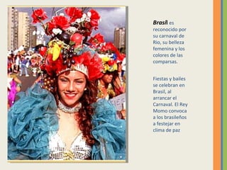 Brasi l  es reconocido por su carnaval de Rio, su belleza femenina y los colores de las comparsas. Fiestas y bailes se celebran en Brasil, al arrancar el Carnaval. El Rey Momo convoca a los brasileños a festejar en clima de paz  
