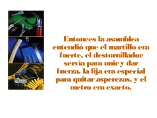 Entonces la asamblea 
entendió que el martillo era 
fuerte, el destornillador 
servía para unir y dar 
fuerza, la lija era especial 
para quitar asperezas, y el 
metro era exacto. 
 