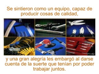 Se sintieron como un equipo, capaz de 
producir cosas de calidad, 
y una gran alegría les embargó al darse 
cuenta de la suerte que tenían por poder 
trabajar juntos. 
 