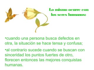 Lo mismo ocurre con 
los seres humanos: 
•cuando una persona busca defectos en 
otra, la situación se hace tensa y confusa; 
•al contrario sucede cuando se buscan con 
sinceridad los puntos fuertes de otro, 
florecen entonces las mejores conquistas 
humanas. 
 