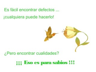 Es fácil encontrar defectos ... 
¡cualquiera puede hacerlo! 
¿Pero encontrar cualidades? 
¡¡¡ Eso es para sabios !!! 
