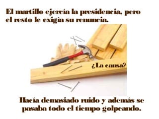 El martillo ejercía la presidencia, pero 
el resto le exigía su renuncia. 
¿La causa? 
Hacía demasiado ruido y además se 
pasaba todo el tiempo golpeando. 
 