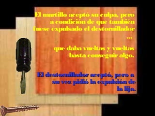 El martillo aceptó su culpa, pero 
a condición de que también 
fuese expulsado el destornillador 
... 
que daba vueltas y vueltas 
hasta conseguir algo. 
El destornillador aacceeppttóó,, ppeerroo aa 
ssuu vveezz ppiiddiióó llaa eexxppuullssiióónn ddee 
llaa lliijjaa.. 
 