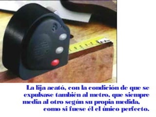 La lija acató, con la condición de que se 
expulsase también al metro, que siempre 
media al otro según su propia medida, 
como si fuese él el único perfecto. 
 