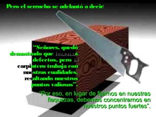Pero el serrucho se adelantó a decir: 
““SSeeññoorreess,, qquueeddóó 
ddeemmoossttrraaddoo qquuee tteenneemmooss 
ddeeffeeccttooss,, ppeerroo eell 
ccaarrppiinntteerroo ttrraabbaajjaa ccoonn 
nnuueessttrraass ccuuaalliiddaaddeess,, 
rreessaallttaannddoo nnuueessttrrooss 
ppuunnttooss vvaalliioossooss””.. 
““PPoorr eessoo,, eenn lluuggaarr ddee ffiijjaarrnnooss eenn nnuueessttrraass 
ffllaaqquueezzaass,, ddeebbeemmooss ccoonncceennttrraarrnnooss eenn 
nnuueessttrrooss ppuunnttooss ffuueerrtteess””.. 
 