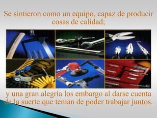 y una gran alegría los embargo al darse cuenta
de la suerte que tenian de poder trabajar juntos.
Se sintieron como un equipo, capaz de producir
cosas de calidad;
 