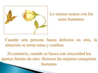 Lo mismo ocurre con los
seres humanos.
Cuando una persona busca defectos en otra, la
situación se torna tensa y confusa
Al contrario, cuando se busca con sinceridad los
puntos fuertes de otro, florecen las mejores conquistas
humanas
 