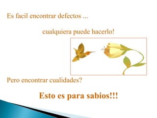 Es facil encontrar defectos ...
Pero encontrar cualidades?
Esto es para sabios!!!
cualquiera puede hacerlo!
 
