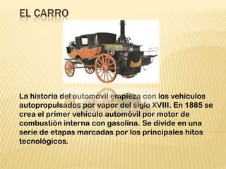 EL CARRO
La historia del automóvil empieza con los vehículos
autopropulsados por vapor del siglo XVIII. En 1885 se
crea el primer vehículo automóvil por motor de
combustión interna con gasolina. Se divide en una
serie de etapas marcadas por los principales hitos
tecnológicos.
 