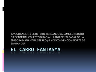 INVESTIGACION Y LIBRETO DE FERNANDO JARAMILLO FORERO
DIRECTOR DEL COLECTIVO RADIAL LLANO DEL TABACAL DE LA
EMISORA MANANTIAL STEREO 98.2 DE CONVENCION NORTE DE
SANTANDER

EL CARRO FANTASMA

 
