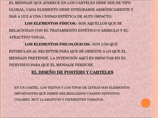 EL MENSAJE QUE APARECE EN LOS CARTELES DEBE SER DE TIPO GLOBAL, CADA ELEMENTO DEBE INTEGRARSE ARMÓNICAMENTE Y DAR A LUZ A UNA UNIDAD ESTÉTICA DE ALTO IMPACTO. LOS ELEMENTOS FÍSICOS.-  SON AQUELLOS QUE SE RELACIONAN CON EL TRATAMIENTO ESTÉTICO O ARREGLO Y EL ATRACTIVO VISUAL. LOS ELEMENTOS PSICOLÓGICOS.-  SON LOS QUE ESTIMULAN AL RECEPTOR PARA QUE SE ORIENTE A LO QUE EL MENSAJE PRETENDE, LA INTENCIÓN AQUÍ ES IMPACTAR EN EL INDIVIDUO PARA QUE EL MENSAJE PERDURE. EL DISEÑO DE POSTERS Y CARTELES EN UN CARTEL, LOS TEXTOS Y LOS TIPOS DE LETRAS SON ELEMENTOS IMPORTANTES QUE DEBEN SER REALZADOS USANDO DISTINTOS COLORES, MUY LLAMATIVOS Y DIFERENTES TAMAÑOS.  