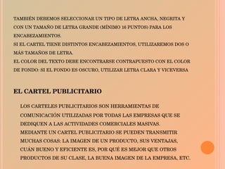 TAMBIÉN DEBEMOS SELECCIONAR UN TIPO DE LETRA ANCHA, NEGRITA Y CON UN TAMAÑO DE LETRA GRANDE (MÍNIMO 16 PUNTOS) PARA LOS ENCABEZAMIENTOS. SI EL CARTEL TIENE DISTINTOS ENCABEZAMIENTOS, UTILIZAREMOS DOS O MÁS TAMAÑOS DE LETRA. EL COLOR DEL TEXTO DEBE ENCONTRARSE CONTRAPUESTO CON EL COLOR DE FONDO: SI EL FONDO ES OSCURO, UTILIZAR LETRA CLARA Y VICEVERSA   EL CARTEL PUBLICITARIO   LOS CARTELES PUBLICITARIOS SON HERRAMIENTAS DE COMUNICACIÓN UTILIZADAS POR TODAS LAS EMPRESAS QUE SE DEDIQUEN A LAS ACTIVIDADES COMERCIALES MASIVAS. MEDIANTE UN CARTEL PUBLICITARIO SE PUEDEN TRANSMITIR MUCHAS COSAS: LA IMAGEN DE UN PRODUCTO, SUS VENTAJAS, CUÁN BUENO Y EFICIENTE ES, POR QUÉ ES MEJOR QUE OTROS PRODUCTOS DE SU CLASE, LA BUENA IMAGEN DE LA EMPRESA, ETC. 