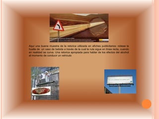 Aquí una buena muestra de la retorica utilizada en afiches publicitarios: nótese la huella de  un vaso de bebida a través de la cual la ruta sigue en línea recta, cuando en realidad se curva. Una retorica apropiada para hablar de los efectos del alcohol al momento de conducir un vehículo 
