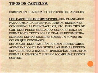 TIPOS DE CARTELES. EXISTEN EN EL MERCADO DOS TIPOS DE CARTELES. LOS CARTELES INFORMATIVOS. -  SON PLANEADOS PARA COMUNICAR EVENTOS, CURSOS, REUNIONES, CONFERENCIAS ESPECTÁCULOS, ETC. ESTE TIPO DE CARTELES PUEDE SER DADO A CONOCER SÓLO EN FORMATO DE TEXTO POR LO CUAL SE RECOMIENDA EMPLEAR LETRAS GRANDES SOBRE UN FONDO DE COLOR QUE CONTRASTE.  ESTOS CARTELES TAMBIÉN PUEDEN PRESENTARSE ACOMPAÑADOS DE IMÁGENES, LAS MISMAS PUEDEN ESTAR HECHAS A BASE DE TIPOGRAFÍAS DE SUJETOS, FORMAS U OBJETOS Y SUELEN ACOMPAÑAR TEXTOS CORTOS. 