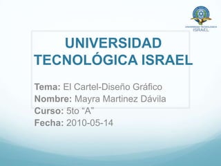 UNIVERSIDAD TECNOLÓGICA ISRAEL Tema: El Cartel-Diseño Gráfico Nombre: Mayra Martinez Dávila Curso: 5to “A” Fecha: 2010-05-14 