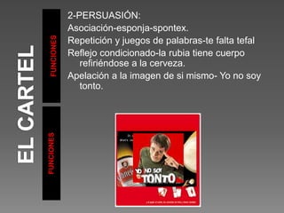 FUNCIONES
FUNCIONES
2-PERSUASIÓN:
Asociación-esponja-spontex.
Repetición y juegos de palabras-te falta tefal
Reflejo condicionado-la rubia tiene cuerpo
refiriéndose a la cerveza.
Apelación a la imagen de si mismo- Yo no soy
tonto.
 