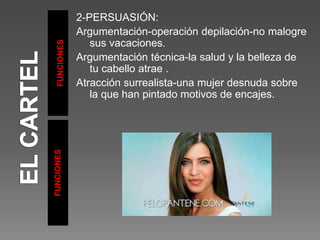 FUNCIONES
FUNCIONES
2-PERSUASIÓN:
Argumentación-operación depilación-no malogre
sus vacaciones.
Argumentación técnica-la salud y la belleza de
tu cabello atrae .
Atracción surrealista-una mujer desnuda sobre
la que han pintado motivos de encajes.
 