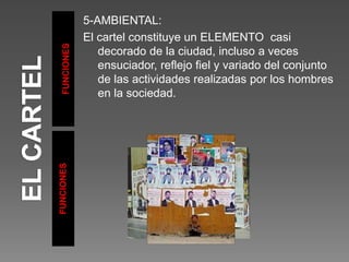FUNCIONES
FUNCIONES
5-AMBIENTAL:
El cartel constituye un ELEMENTO casi
decorado de la ciudad, incluso a veces
ensuciador, reflejo fiel y variado del conjunto
de las actividades realizadas por los hombres
en la sociedad.
 