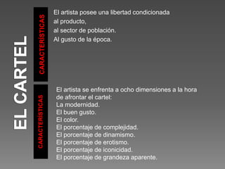 CARACTERÍSTICAS
CARACTERÍSTICAS
El artista posee una libertad condicionada
al producto,
al sector de población.
Al gusto de la época.
El artista se enfrenta a ocho dimensiones a la hora
de afrontar el cartel:
La modernidad.
El buen gusto.
El color.
El porcentaje de complejidad.
El porcentaje de dinamismo.
El porcentaje de erotismo.
El porcentaje de iconicidad.
El porcentaje de grandeza aparente.
 