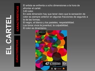 CARACTERÍSTICAS
CARACTERÍSTICAS
El artista se enfrenta a ocho dimensiones a la hora de
afrontar el cartel:
3-El color.
En está dimensión hay que tener claro que la sensación de
color es siempre anterior en algunas fracciones de segundo a
la de las formas.
El negro, el blanco y los pasteles, respetabilidad.
Los tonos vivos la juventud, la culpabilidad.
El color es dinamismo.
 