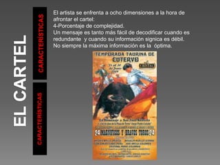 CARACTERÍSTICAS
CARACTERÍSTICAS
El artista se enfrenta a ocho dimensiones a la hora de
afrontar el cartel:
4-Porcentaje de complejidad.
Un mensaje es tanto más fácil de decodificar cuando es
redundante y cuando su información signica es débil.
No siempre la máxima información es la óptima.
 
