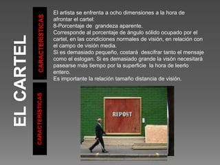CARACTERÍSTICAS
CARACTERÍSTICAS
El artista se enfrenta a ocho dimensiones a la hora de
afrontar el cartel:
8-Porcentaje de grandeza aparente.
Corresponde al porcentaje de ángulo sólido ocupado por el
cartel, en las condiciones normales de visión, en relación con
el campo de visión media.
Si es demasiado pequeño, costará descifrar tanto el mensaje
como el eslogan. Si es demasiado grande la visón necesitará
pasearse más tiempo por la superficie la hora de leerlo
entero.
Es importante la relación tamaño distancia de visión.
 